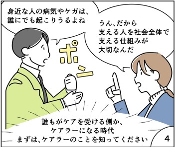 マンガ4
身近な人の病気やけがは誰にでも起こり得るよね。
だから支える人を社会全体で支える仕組みが大切なんだ。
誰もがケアを受ける側か、ケアラーになる時代。まずはケアラーのことを知ってください！
