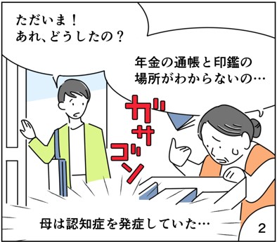 マンガ2
ただいま！あれどうしたの？
年金と通帳と印鑑の場所がわからないの。
母は認知症を発症していた。