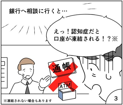 マンガ3
銀行へ相談行くと認知症だと口座が凍結されると言われた。
※凍結されない場合もあります。