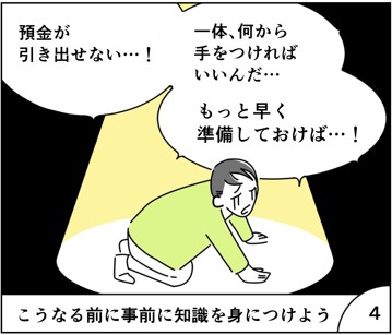 マンガ4
預金が引き出せない。
いったい何から手を付ければいいんだ。もっと早く準備しておけば・・。
こうなる前に事前に知識を身に着けよう。